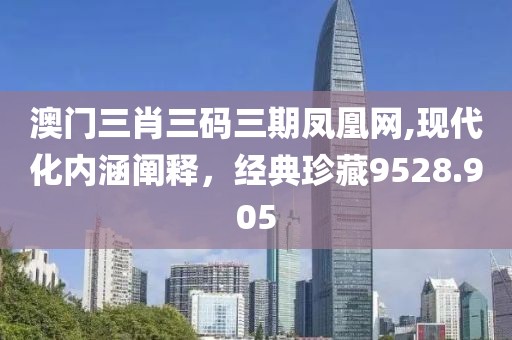 澳门三肖三码三期凤凰网,现代化内涵阐释，经典珍藏9528.905