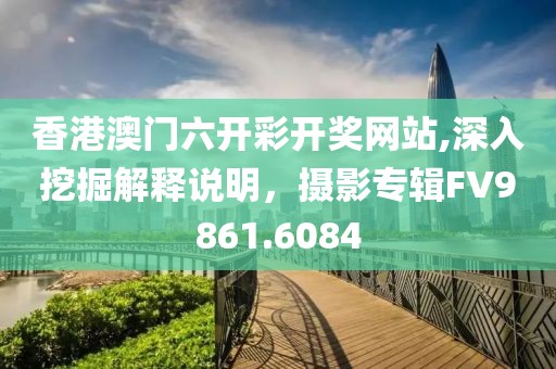 香港澳门六开彩开奖网站,深入挖掘解释说明，摄影专辑FV9861.6084