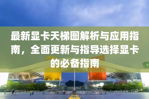 最新显卡天梯图解析与应用指南，全面更新与指导选择显卡的必备指南
