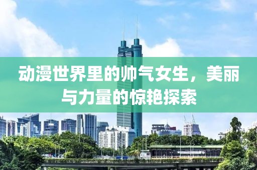 动漫世界里的帅气女生，美丽与力量的惊艳探索
