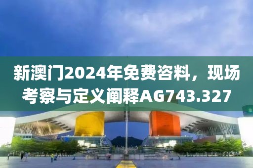 新澳门2024年免费咨料，现场考察与定义阐释AG743.327