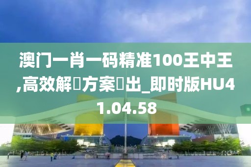 澳门一肖一码精准100王中王,高效解決方案產出_即时版HU41.04.58