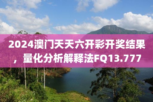2024澳门天天六开彩开奖结果，量化分析解释法FQ13.777