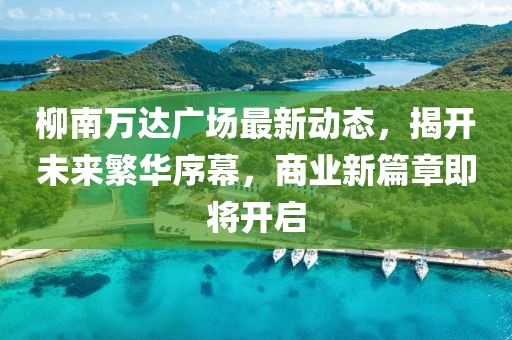 柳南万达广场最新动态，揭开未来繁华序幕，商业新篇章即将开启