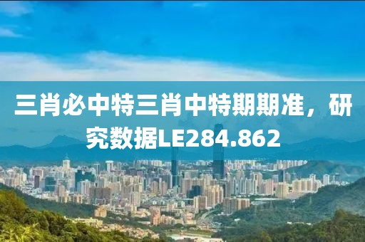 三肖必中特三肖中特期期准，研究数据LE284.862