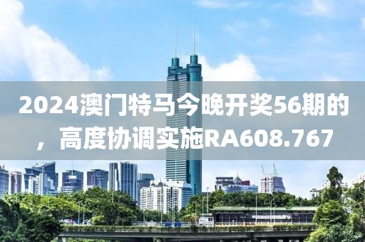 2024澳门特马今晚开奖56期的，高度协调实施RA608.767