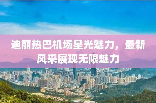 迪丽热巴机场星光魅力，最新风采展现无限魅力