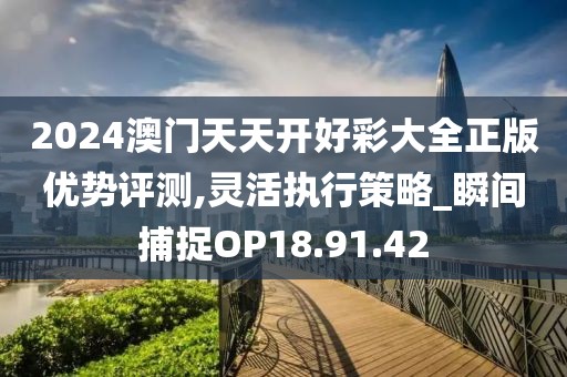 2024澳门天天开好彩大全正版优势评测,灵活执行策略_瞬间捕捉OP18.91.42