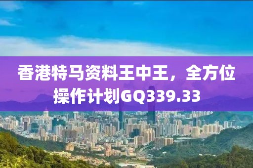香港特马资料王中王，全方位操作计划GQ339.33