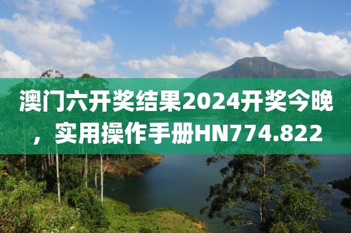澳门六开奖结果2024开奖今晚，实用操作手册HN774.822