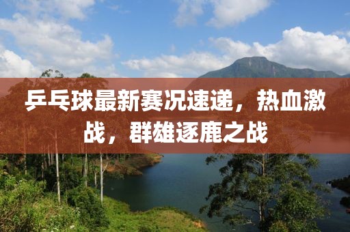 乒乓球最新赛况速递，热血激战，群雄逐鹿之战
