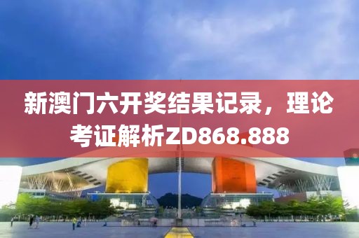新澳门六开奖结果记录，理论考证解析ZD868.888
