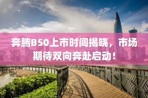 奔腾B50上市时间揭晓，市场期待双向奔赴启动！