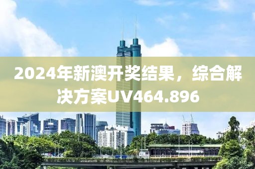 2024年新澳开奖结果，综合解决方案UV464.896