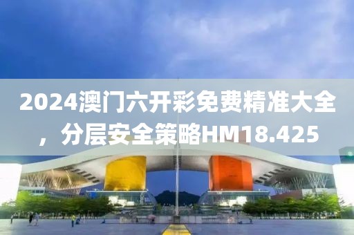 2024澳门六开彩免费精准大全，分层安全策略HM18.425