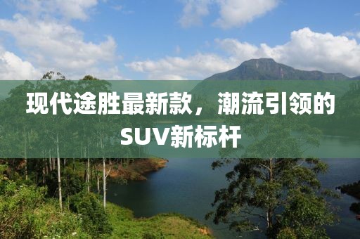 现代途胜最新款，潮流引领的SUV新标杆