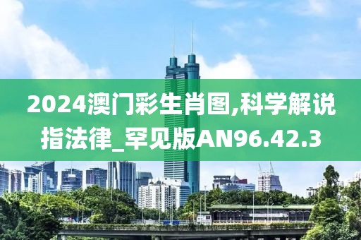 2024澳门彩生肖图,科学解说指法律_罕见版AN96.42.3