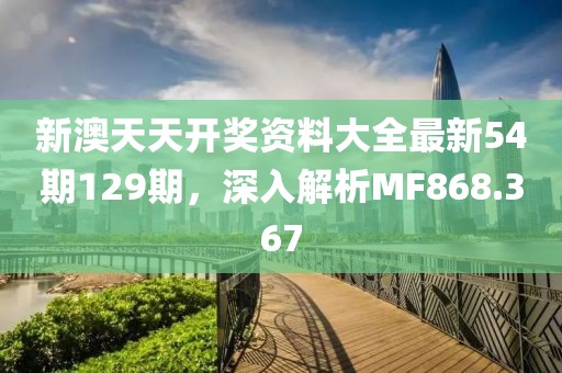 新澳天天开奖资料大全最新54期129期，深入解析MF868.367