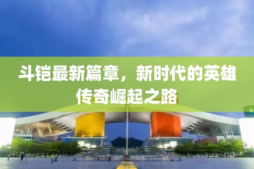 斗铠最新篇章，新时代的英雄传奇崛起之路
