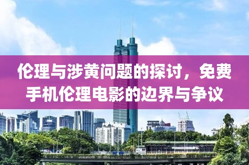 伦理与涉黄问题的探讨，免费手机伦理电影的边界与争议