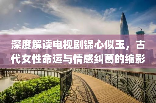 深度解读电视剧锦心似玉，古代女性命运与情感纠葛的缩影