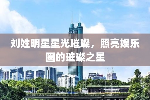 刘姓明星星光璀璨，照亮娱乐圈的璀璨之星