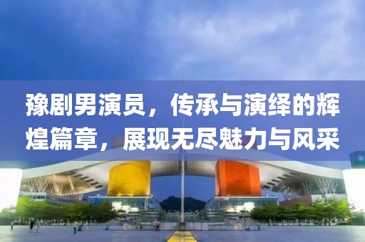 豫剧男演员，传承与演绎的辉煌篇章，展现无尽魅力与风采