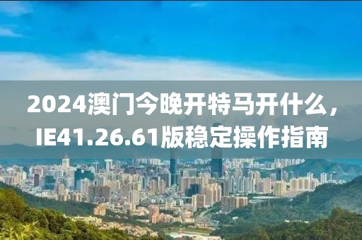 2024澳门今晚开特马开什么，IE41.26.61版稳定操作指南