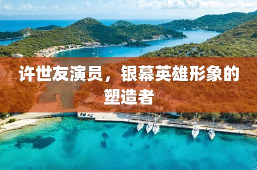 许世友演员，银幕英雄形象的塑造者