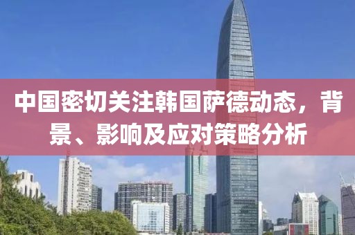 中国密切关注韩国萨德动态，背景、影响及应对策略分析