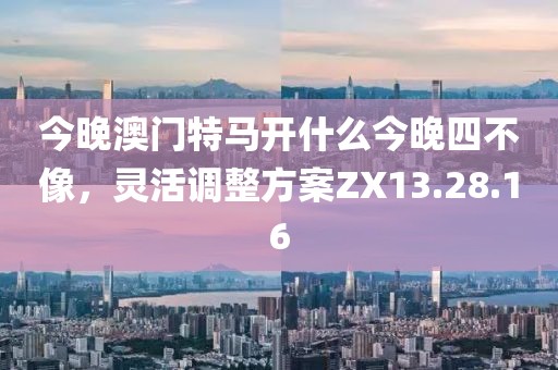 今晚澳门特马开什么今晚四不像，灵活调整方案ZX13.28.16