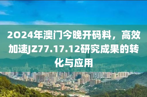 2O24年澳门今晚开码料，高效加速JZ77.17.12研究成果的转化与应用