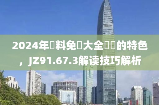 2024年資料免費大全優勢的特色，JZ91.67.3解读技巧解析