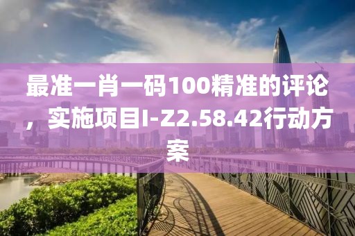 最准一肖一码100精准的评论，实施项目I-Z2.58.42行动方案