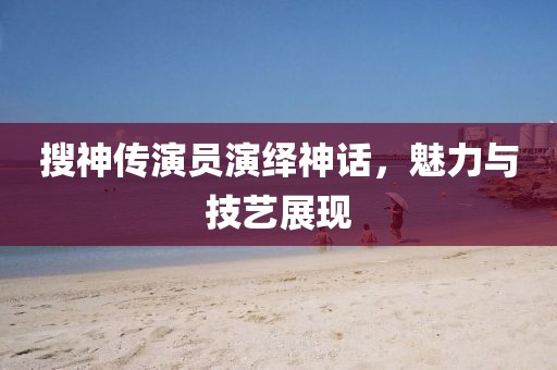 搜神传演员演绎神话，魅力与技艺展现
