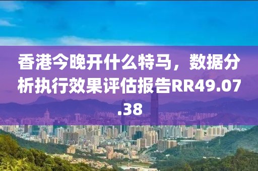 香港今晚开什么特马，数据分析执行效果评估报告RR49.07.38