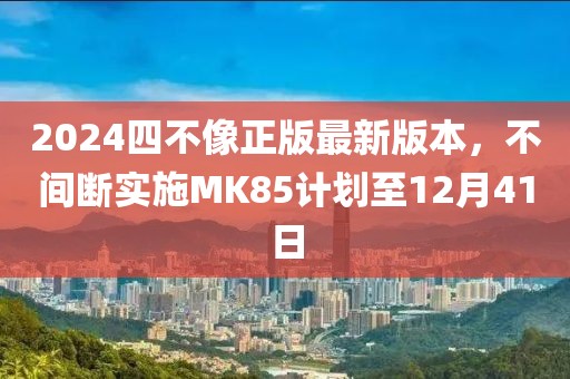 2024四不像正版最新版本，不间断实施MK85计划至12月41日