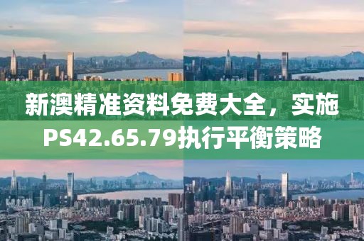 新澳精准资料免费大全，实施PS42.65.79执行平衡策略