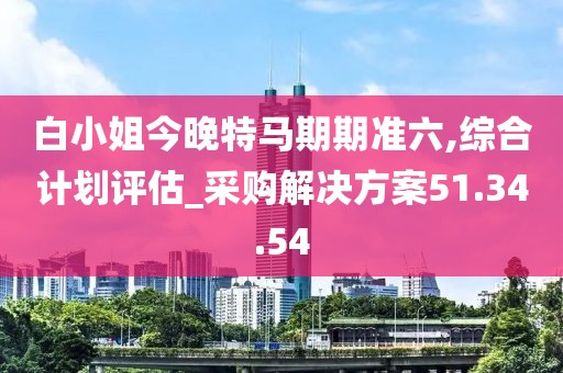 白小姐今晚特马期期准六,综合计划评估_采购解决方案51.34.54
