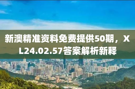 新澳精准资料免费提供50期，XL24.02.57答案解析新释