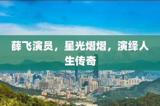 薛飞演员，星光熠熠，演绎人生传奇