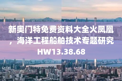 新奥门特免费资料大全火凤凰，海洋工程船舶技术专题研究HW13.38.68