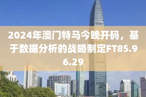 2024年澳门特马今晚开码，基于数据分析的战略制定FT85.96.29
