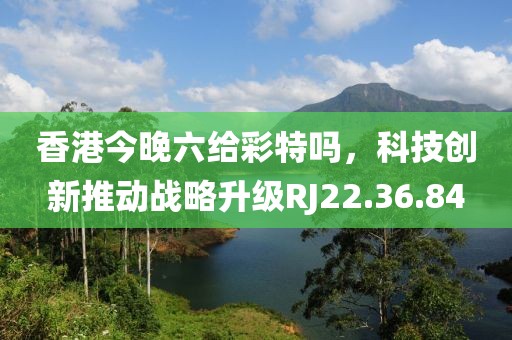 香港今晚六给彩特吗，科技创新推动战略升级RJ22.36.84