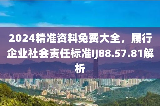 2024精准资料免费大全，履行企业社会责任标准IJ88.57.81解析