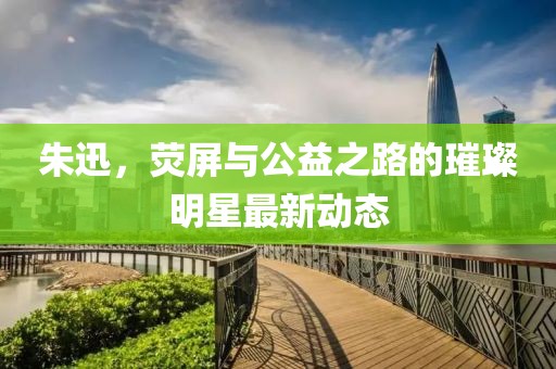 朱迅，荧屏与公益之路的璀璨明星最新动态