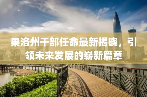 果洛州干部任命最新揭晓，引领未来发展的崭新篇章