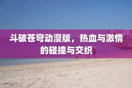 斗破苍穹动漫版，热血与激情的碰撞与交织