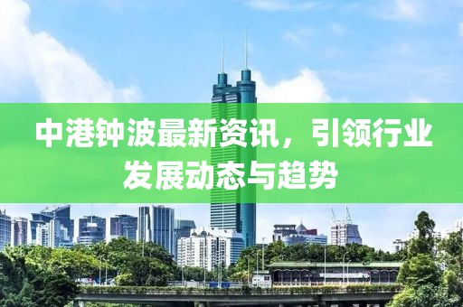 中港钟波最新资讯，引领行业发展动态与趋势
