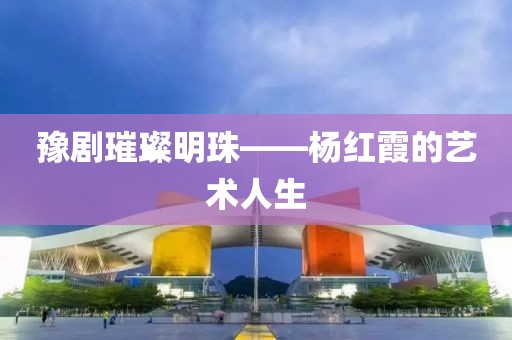 豫剧璀璨明珠——杨红霞的艺术人生